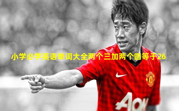 小学必学英语单词大全两个三加两个圆等于26