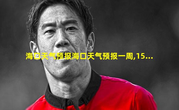 海口天气预报海口天气预报一周,15...