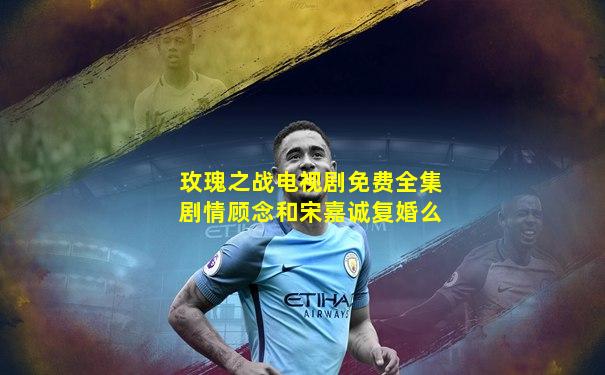 玫瑰之战电视剧免费全集剧情顾念和宋嘉诚复婚么
