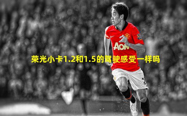 荣光小卡1.2和1.5的驾驶感受一样吗
