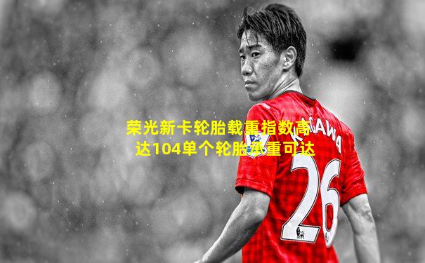 荣光新卡轮胎载重指数高达104单个轮胎承重可达