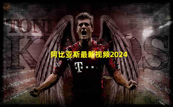 阿比亚斯最新视频2024