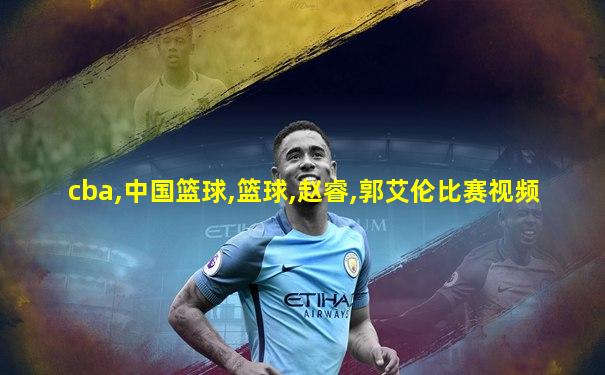cba,中国篮球,篮球,赵睿,郭艾伦比赛视频