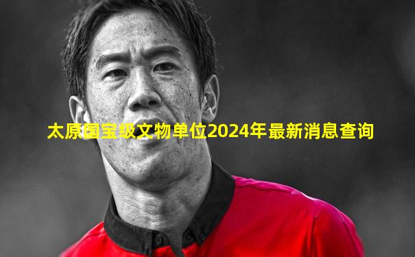 太原国宝级文物单位2024年最新消息查询